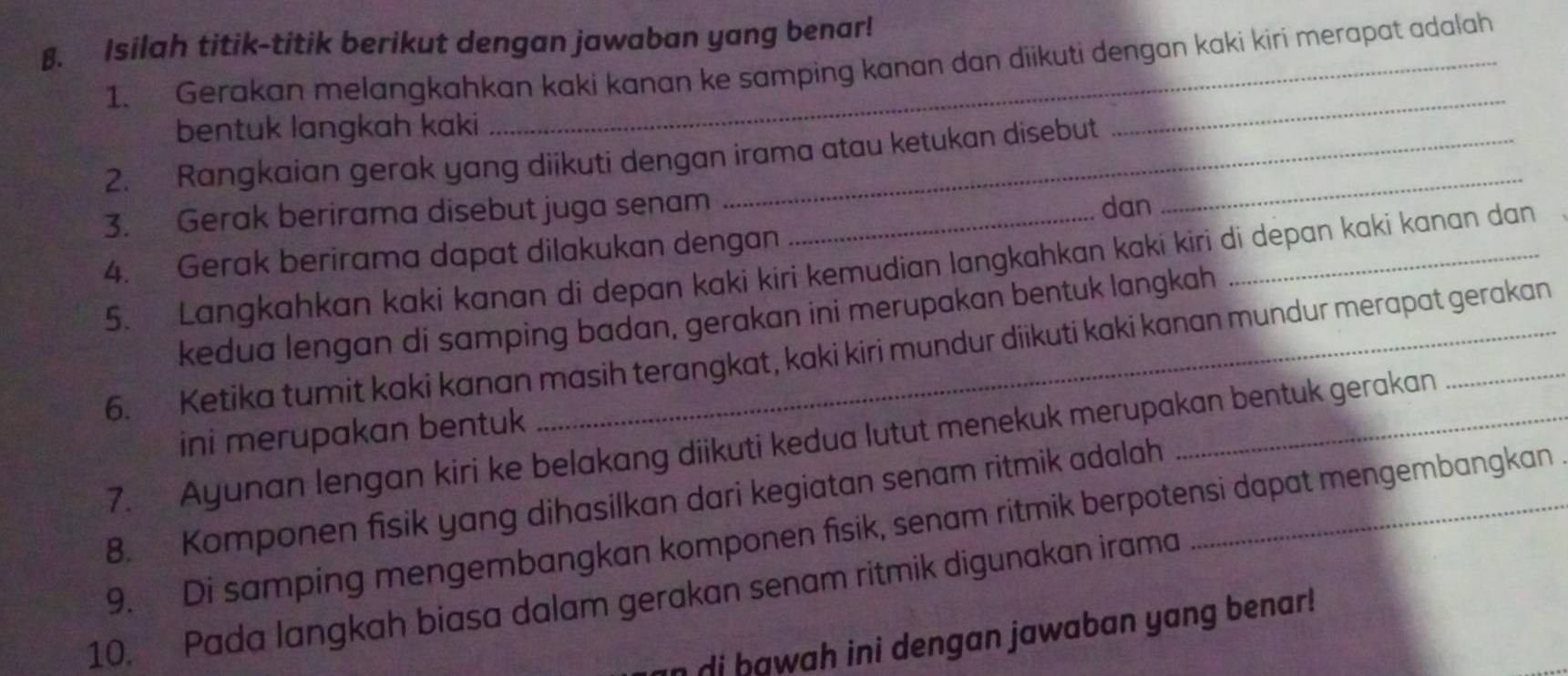 β. Isilah titik-titik berikut dengan jawaban yang benar! 
1. Gerakan melangkahkan kaki kanan ke samping kanan dan diikuti dengan kaki kiri merapat adalah 
bentuk langkah kaki 
2. Rangkaian gerak yang diikuti dengan irama atau ketukan disebut 
_ 
3. Gerak berirama disebut juga senam_ 
dan 
_ 
4. Gerak berirama dapat dilakukan dengan 
5. Langkahkan kaki kanan di depan kaki kiri kemudian langkahkan kaki kiri di depan kaki kanan dan 
kedua lengan di samping badan, gerakan ini merupakan bentuk langkah 
6. Ketika tumit kaki kanan masih terangkat, kaki kiri mundur diikuti kaki kanan mundur merapat gerakan 
ini merupakan bentuk 
7. Ayunan lengan kiri ke belakang diikuti kedua lutut menekuk merupakan bentuk gerakan 
8. Komponen fisik yang dihasilkan dari kegiatan senam ritmik adalah 
9. Di samping mengembangkan komponen fisik, senam ritmik berpotensi dapat mengembangkan 
10. Pada langkah biasa dalam gerakan senam ritmik digunakan irama 
di bawah ini dengan jawaban yang benar!