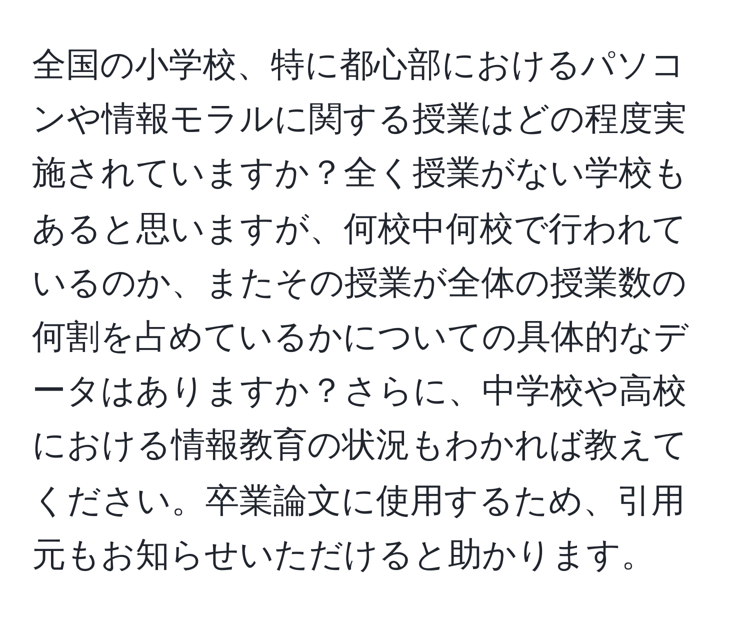 全国の小学校、特に都心部におけるパソコンや情報モラルに関する授業はどの程度実施されていますか？全く授業がない学校もあると思いますが、何校中何校で行われているのか、またその授業が全体の授業数の何割を占めているかについての具体的なデータはありますか？さらに、中学校や高校における情報教育の状況もわかれば教えてください。卒業論文に使用するため、引用元もお知らせいただけると助かります。