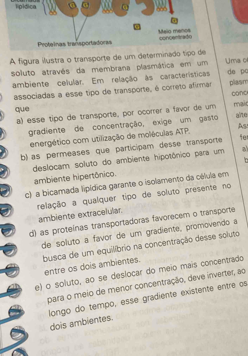 A figura ilustra o transporte de um det Uma c
soluto através da membrana plasmática em um
ambiente celular. Em relação às características de po
associadas a esse tipo de transporte, é correto afirmar plasm
conc
que maic
a) esse tipo de transporte, por ocorrer a favor de um alte
gradiente de concentração, exige um gasto
energético com utilização de moléculas ATP. As
b) as permeases que participam desse transporte fe
deslocam soluto do ambiente hipotônico para um a)

ambiente hipertônico.
c) a bicamada lipídica garante o isolamento da célula em
relação a qualquer tipo de soluto presente no
ambiente extracelular.
d) as proteínas transportadoras favorecem o transporte
de soluto a favor de um gradiente, promovendo a
busca de um equilíbrio na concentração desse soluto
entre os dois ambientes.
e) o soluto, ao se deslocar do meio mais concentrado
para o meio de menor concentração, deve inverter, ao
longo do tempo, esse gradiente existente entre os
dois ambientes.