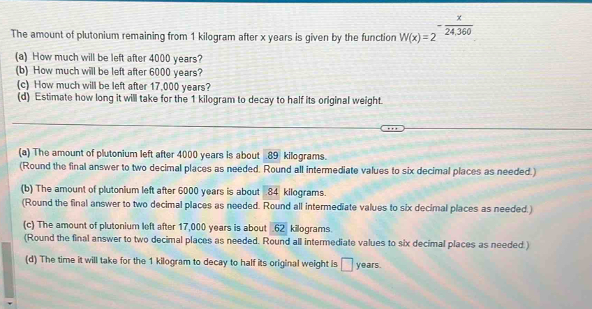 The amount of plutonium remaining from 1 kilogram after x years is given by the function W(x)=2^(-frac x)24,360. 
(a) How much will be left after 4000 years? 
(b) How much will be left after 6000 years? 
(c) How much will be left after 17,000 years? 
(d) Estimate how long it will take for the 1 kilogram to decay to half its original weight. 
(a) The amount of plutonium left after 4000 years is about . 89 kilograms. 
(Round the final answer to two decimal places as needed. Round all intermediate values to six decimal places as needed.) 
(b) The amount of plutonium left after 6000 years is about . 84 kilograms. 
(Round the final answer to two decimal places as needed. Round all intermediate values to six decimal places as needed.) 
(c) The amount of plutonium left after 17,000 years is about . 62 kilograms. 
(Round the final answer to two decimal places as needed. Round all intermediate values to six decimal places as needed ) 
(d) The time it will take for the 1 kilogram to decay to half its original weight is □ years.