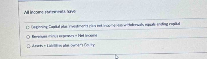 All income statements have 
Beginning Capital plus investments plus net income less withdrawals equals ending capital 
Revenues minus expenses = Net income 
Assets = Liabilities plus owner's Equity