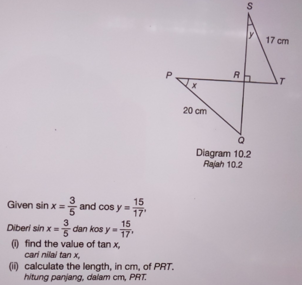 Rajah 10.2 
Given sin x= 3/5  and cos y= 15/17 , 
Diberi sin x= 3/5  dan kos y= 15/17 , 
(i) find the value of tan x, 
cari nilai tan x, 
(ii) calculate the length, in cm, of PRT. 
hitung panjang, dalam cm, PRT.