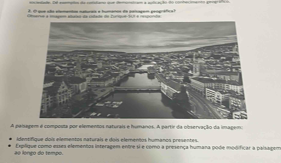 sociedade. Dé exemplus do catidiano que demonstram a aplicação do conhecimento geográfico. 
2. O que são elementos naturais e humanos da paisagem geográfica? 
Observe a imagem abaíxo da cidade de Zuríque-SUII e responda: 
A paisagem é composta por elementos naturais e humanos. A partir da observação da imagem: 
Identifique dois elementos naturais e dois elementos humanos presentes. 
Explique como esses elementos interagem entre si e como a presença humana pode modificar a paisagem 
ao longo do tempo.