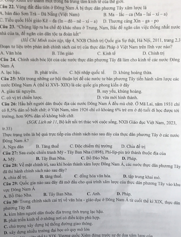 Giup Xiểm trò thành một trong ba trung tâm kinh tế của thế giới.
Câu 22, Vùng đất đầu tiên ở Đông Nam Á bị thực dân phương Tây xâm lược là
A. bán đảo Sơn Trà - Đà Nẵng (Việt Nam) B. Ma-lhat ac-ca(Ma-lai-xi-a)
C. Tiểu quốc Hồi giáo Kê - đa (ln -dhat o-nhat e-xhat i-a) D. Thương cảng Xin-ga-po
Câu 23. “Chúng lập ra ba chế độ khác nhau ở Trung, Nam, Bắc để ngăn cản việc thống nhất nước
nhà của ta, đề ngăn cản dân tộc ta đoàn kết''
(Hồ Chí Minh toàn tập, tập 4, NXB Chính trị Quốc gia Sự thật, Hà Nội, 2011, trang 2.3
Đoạn tư liệu trên phản ánh chính sách cai trị của thực dân Pháp ở Việt Nam trên lĩnh vực nào?
A. Văn hóa B. Tôn giáo C. Kinh tế D. Chính trị
Câu 24. Chính sách bóc lột của các nước thực dân phương Tây đã làm cho kinh tế các nước Đông
Nam Á
A. lạc hậu. B. phát triển. C. hội nhập quốc tế. D. khủng hoàng thừa.
Câu 25: Một trong những cơ hội thuận lợi để các nước tư bản phương Tây tiến hành xâm lược các
nước Đông Nam Á (thế kỉ XVI- XIX) là các quốc gia phong kiến ở đây
A. giàu tài nguyên. B. suy yếu, khủng hoảng.
C. có vị trí chiến lược. D. vừa mới hình thành.
Câu 26: Hầu hết người dân thuộc địa các nước Đông Nam Á đều mù chữ. Ở Mã Lai, năm 1931 chỉ
có 8,5% dân số biết chữ; ở Việt Nam, năm 1926 chỉ có khoảng 6% trẻ em ở độ tuổi đi học được tới
trường, hơn 90% dân số không biết chữ.
(SGK Lịch sử 11, Bộ kết nổi tri thúc với cuộc sống, NXB Giáo dục Việt Nam, 2023,
tr.33)
Thực trạng trên là hệ quả trực tiếp của chính sách nào sau đây của thực dân phương Tây ở các nước
Đông Nam Á?
A. Ngu dân B. Tăng thuế C. Độc chiếm thị trường D. Chia đề trị
Câu 27: Sau cuộc chiến tranh Mỹ - Tây Ban Nha (1898), Phi-lip-pin trở thành thuộc địa của
A. Mỹ. B. Tây Ban Nha. C. Bồ Đào Nha, D. Pháp.
Câu 28: Về mặt chính trị, sau khi hoàn thành xâm lược Đông Nam Á, các nước thực dân phương Tây
đã thi hành chính sách nào sau đây?
A. chia đễ trị. B. tăng thuế. C. đồng hóa văn hóa. D. tập trung khai mỏ.
Câu 29: Quốc gia nào sau đây đã mở đầu cho quá trình xâm lược của thực dân phương Tây vào khu
vực Đông Nam Á
A. Bồ Đảo Nha. B. Tây Ban Nha. C. Anh. D. Pháp.
Câu 30: Trong chính sách cai trị về văn hóa - giáo đục ở Đông Nam Á từ cuối thế kỉ XIX, thực dân
phương Tây đã
A. kìm hãm người dân thuộc địa trong tình trạng lạc hậu.
B. phát triển kinh tế ở những nơi có điều kiện phù hợp.
C. chú trọng xây dựng hệ thống đường giao thông.
D. xây dựng nhiều trường đại học có quy mô lớn
L vá 1à V1Y, Vượng quốc Xiêm đứng trước sự đe đoa xâm lược sủa