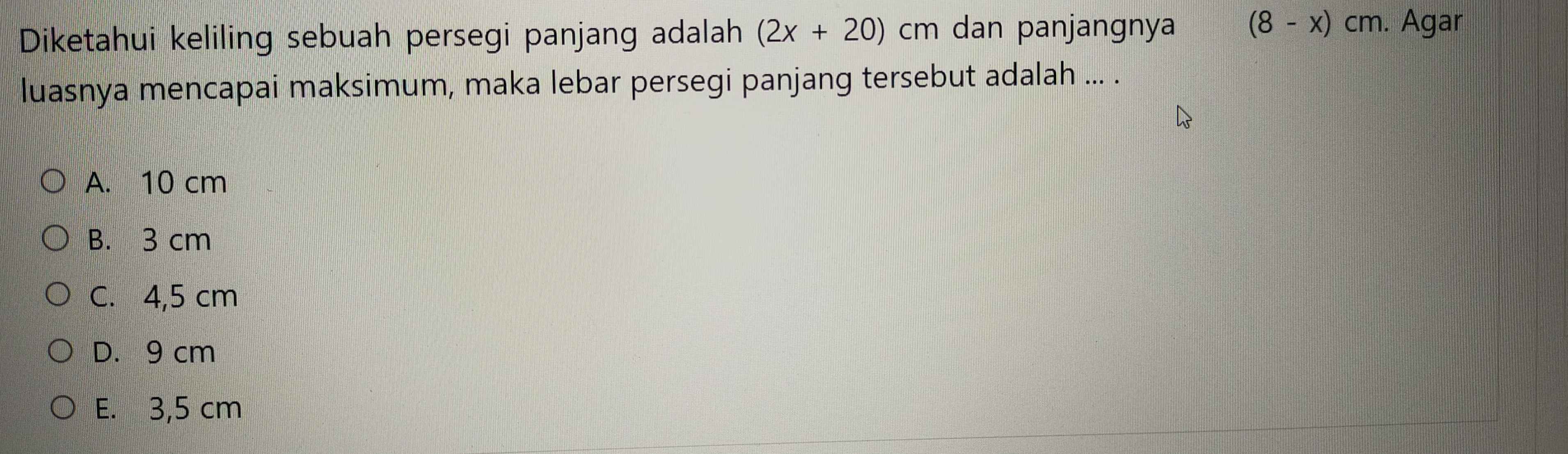 Diketahui keliling sebuah persegi panjang adalah (2x+20)cm dan panjangnya (8-x)cm. Agar
luasnya mencapai maksimum, maka lebar persegi panjang tersebut adalah ... .
A. 10 cm
B. 3 cm
C. 4,5 cm
D. 9 cm
E. 3,5 cm