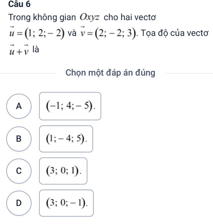 Trong không gian Oxyz cho hai vectoơ
vector u=(1;2;-2) và vector v=(2;-2;3). Tọa độ của vectơ
vector u+vector v là
Chọn một đáp án đúng
A (-1;4;-5).
B (1;-4;5).
C (3;0;1).
D (3;0;-1).