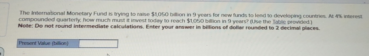 The International Monetary Fund is trying to raise $1,050 billion in 9 years for new funds to lend to developing countries. At 4% interest 
compounded quarterly, how much must it invest today to reach $1,050 billion in 9 years? (Use the Table provided.) 
Note: Do not round intermediate calculations. Enter your answer in billions of dollar rounded to 2 decimal places. 
Present Value (billion)