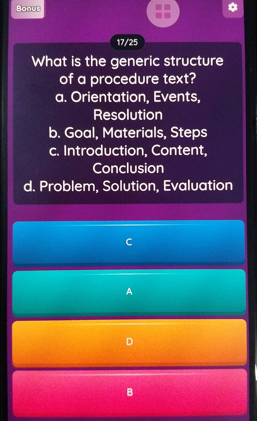 Bonus
17/25
What is the generic structure
of a procedure text?
a. Orientation, Events,
Resolution
b. Goal, Materials, Steps
c. Introduction, Content,
Conclusion
d. Problem, Solution, Evaluation
C
A
D
B