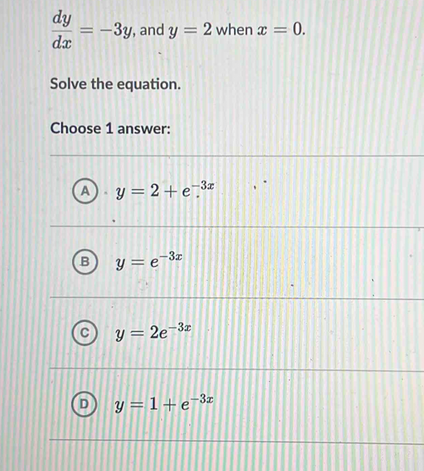  dy/dx =-3y , and y=2 when x=0. 
Solve the equation.
Choose 1 answer:
y=2+e^(-3x)
y=e^(-3x)
y=2e^(-3x)
y=1+e^(-3x)