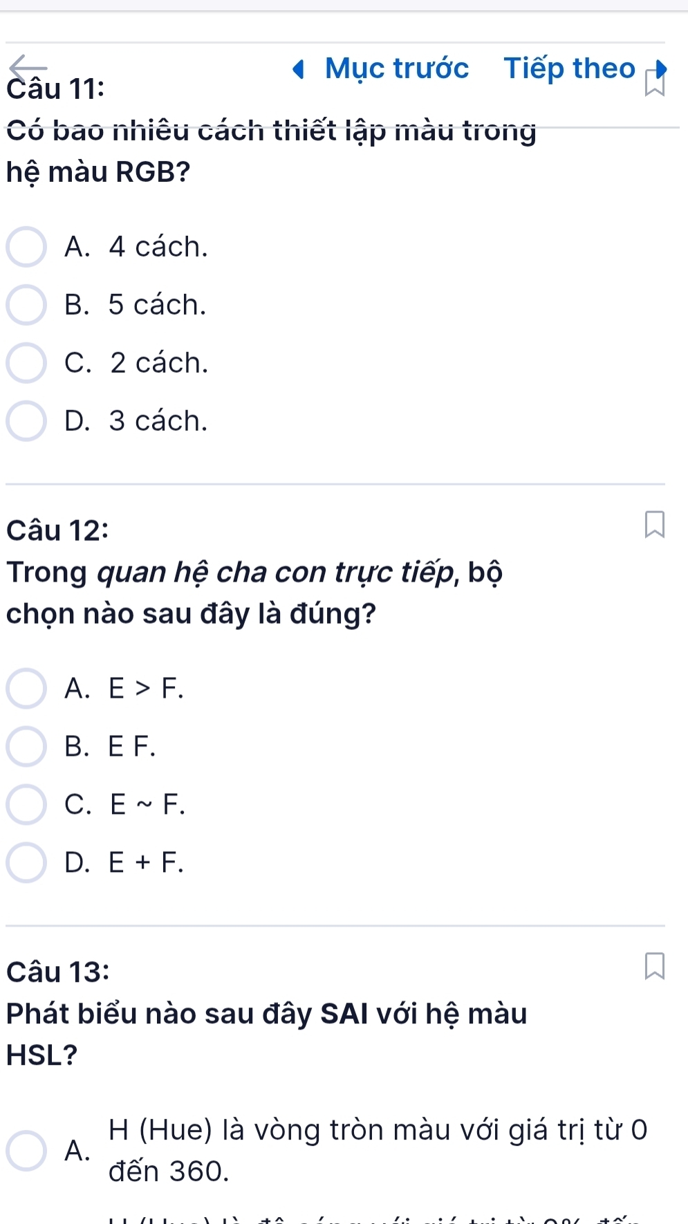 Mục trước Tiếp theo
Câu 11:
Có bao nhiêu cách thiết lập màu trong
hệ màu RGB?
A. 4 cách.
B. 5 cách.
C. 2 cách.
D. 3 cách.
Câu 12:
Trong quan hệ cha con trực tiếp, bộ
chọn nào sau đây là đúng?
A. E>F.
B. E F.
C. Esim F.
D. E+F. 
Câu 13:
Phát biểu nào sau đây SAI với hệ màu
HSL?
H (Hue) là vòng tròn màu với giá trị từ 0
A.
đến 360.