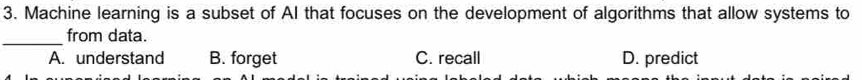 Machine learning is a subset of AI that focuses on the development of algorithms that allow systems to
_
from data.
A. understand B. forget C. recall D. predict