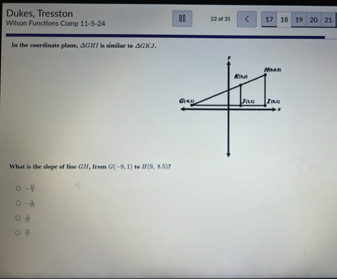 Dukes, Tresston
10
Wilson Functions Comp 11-5-24 22 of 31 17 18 19 20 21
In the coordinate plane, △ GHI is similar to △ GKJ.
What is the slope of line GH, from G(-9,1) to H(9,8.5) ?
- 12/5 
- 5/12 
 1/12 
 12/5 