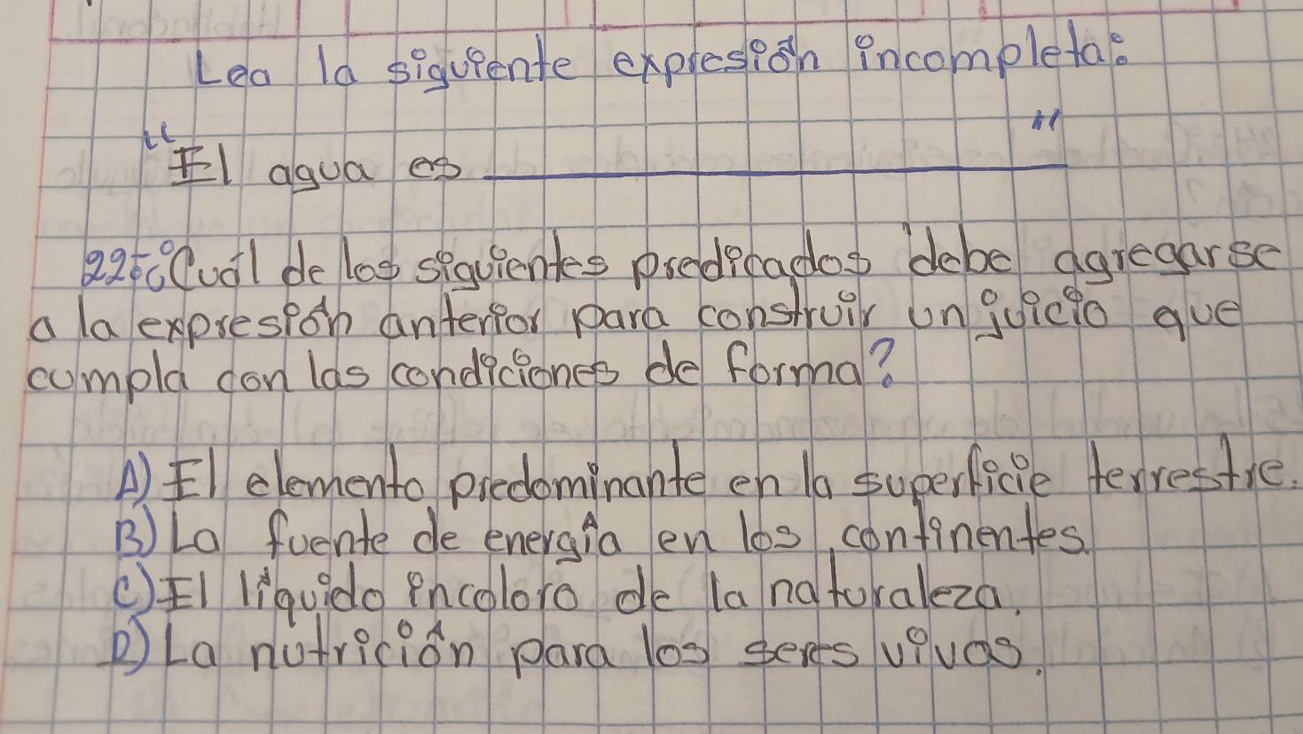 Lea ld siquiente expresioh Pncompletae
Eagua egp_
22t0Cual de log spquientes predrcados debe agregarse
a laexpresioh anterior para construir un quicto gue
cumpld don las condiciones de forma?
A)El elemento picdominante en 1a superficie terrestie.
B) La fuente de energia en l6s continentes.
()FI liquido Pncoloro de la natoraleza.
pLa nutricion para l0s sees vevas?