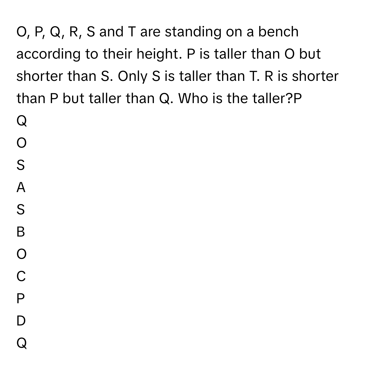 O, P, Q, R, S and T are standing on a bench according to their height. P is taller than O but shorter than S. Only S is taller than T. R is shorter than P but taller than Q. Who is the taller?P
Q
O
S

A  
S 


B  
O 


C  
P 


D  
Q