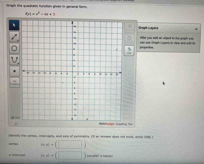 Graph the quadratic function given in general form.
f(x)=x^2-6x+3
Graph Layers
«
After you add an object to the graph you
can uso Graph Layers to view and edit its
properties
Sa
9
WebAssign. Graphing Tool
Identify the vertex, intercepts, and axis of symmetry. (If an answer does not exist, enter DNE.)
vertex (x,y)=
x-intercept (x,y)= (smaller x -value)