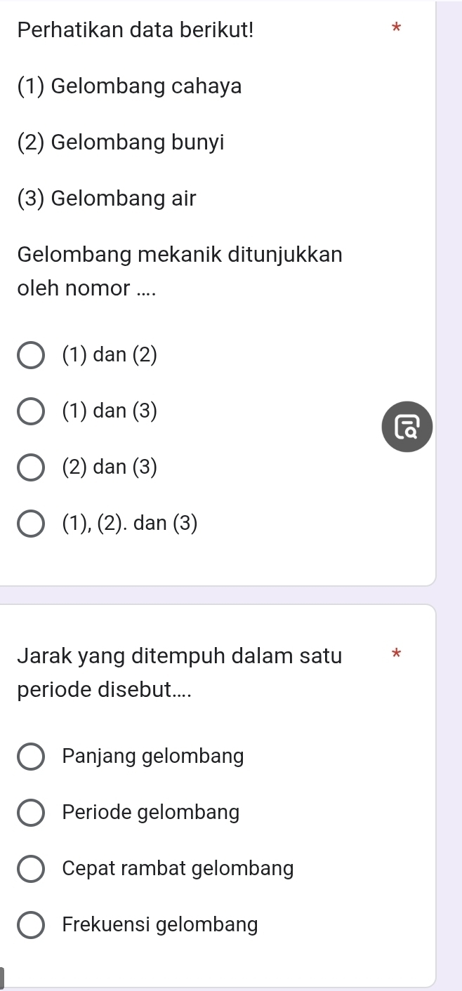 Perhatikan data berikut! *
(1) Gelombang cahaya
(2) Gelombang bunyi
(3) Gelombang air
Gelombang mekanik ditunjukkan
oleh nomor ....
(1) dan (2)
(1) dan (3)
(2) dan (3)
(1), (2). dan (3)
Jarak yang ditempuh dalam satu *
periode disebut....
Panjang gelombang
Periode gelombang
Cepat rambat gelombang
Frekuensi gelombang