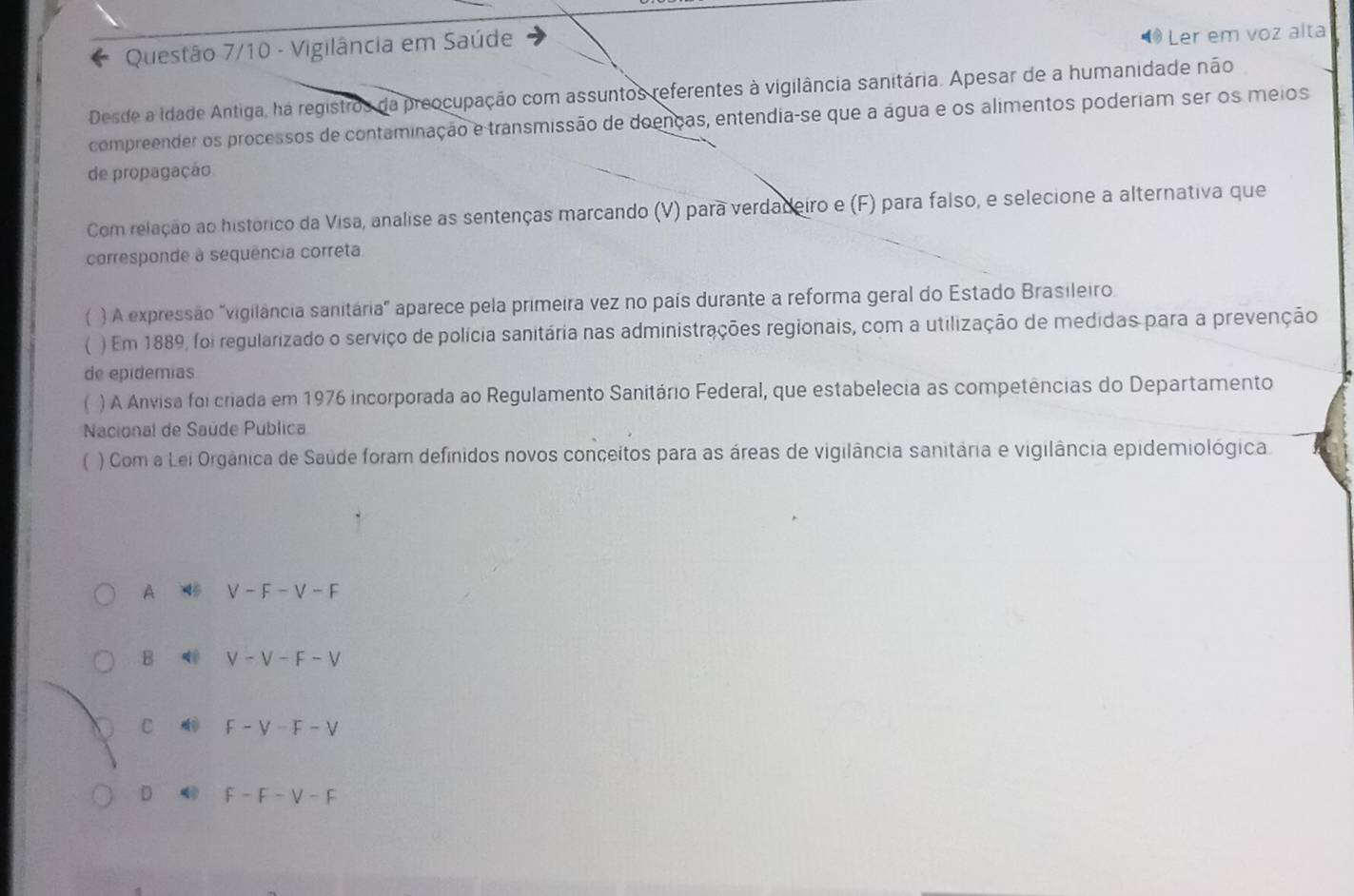 Questão 7/10 - Vigilância em Saúde
Ler em voz alta
Desde a Idade Antiga, ha registros da preocupação com assuntos referentes à vigilância sanitária. Apesar de a humanidade não
compreender os processos de contaminação e transmissão de doenças, entendia-se que a água e os alimentos poderiam ser os meios
de propagação
Com relação ao histórico da Visa, analise as sentenças marcando (V) para verdadeiro e (F) para falso, e selecione a alternativa que
corresponde à sequência correta.
【 ) A expressão "vigilância sanitária" aparece pela primeira vez no país durante a reforma geral do Estado Brasileiro.
( ) Em 1889, foi regularizado o serviço de polícia sanitária nas administrações regionais, com a utilização de medidas para a prevenção
de epidemias
 ) A Anvisa foi criada em 1976 incorporada ao Regulamento Sanitário Federal, que estabelecia as competências do Departamento
Nacional de Saúde Pública
) Com a Lei Orgânica de Saúde foram definidos novos conceitos para as áreas de vigilância sanitária e vigilância epidemiológica.
A 4 V-F-V-F
B V-V-F-V
C F-V-F-V
D F-F-F-F