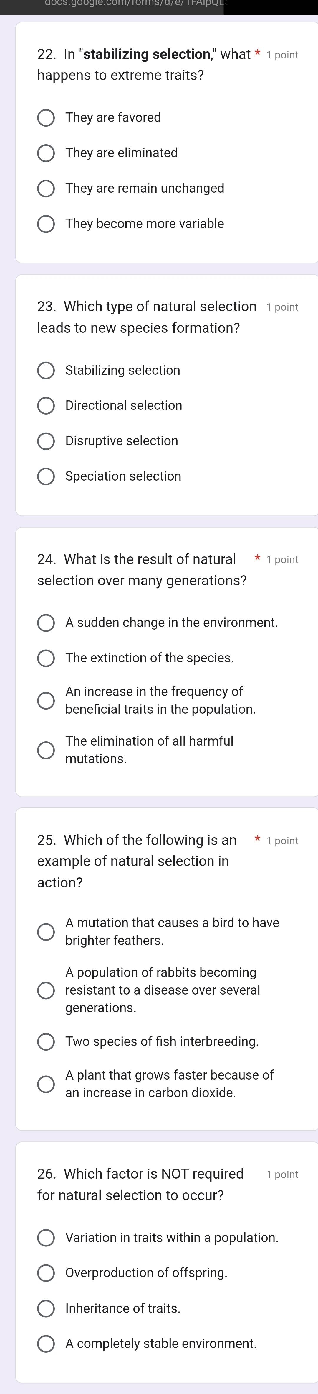 In "stabilizing selection," what * 1 point
happens to extreme traits?
They are favored
They are eliminated
They are remain unchanged
They become more variable
23. Which type of natural selection 1 point
leads to new species formation?
Stabilizing selection
Directional selection
Disruptive selection
Speciation selection
24. What is the result of natural 1 point
selection over many generations?
A sudden change in the environment.
The extinction of the species.
An increase in the frequency of
beneficial traits in the population.
The elimination of all harmful
mutations
25. Which of the following is an * 1 point
example of natural selection in
action?
A mutation that causes a bird to have
brighter feathers.
A population of rabbits becoming
resistant to a disease over several
generations.
Two species of fish interbreeding.
A plant that grows faster because of
an increase in carbon dioxide
26. Which factor is NOT required 1 point
for natural selection to occur?
Variation in traits within a population.
Overproduction of offspring.
Inheritance of traits.
A completely stable environment.