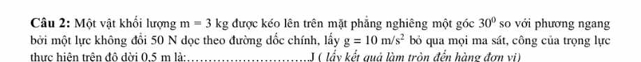 Một vật khối lượng m=3kg được kéo lên trên mặt phẳng nghiêng một góc 30° so với phương ngang 
bởi một lực không đổi 50 N dọc theo đường dốc chính, lấy g=10m/s^2 bỏ qua mọi ma sát, công của trọng lực 
thực hiên trên đô đời 0.5 m là: _J ( lấy kết quả làm tròn đến hàng đơn vi)