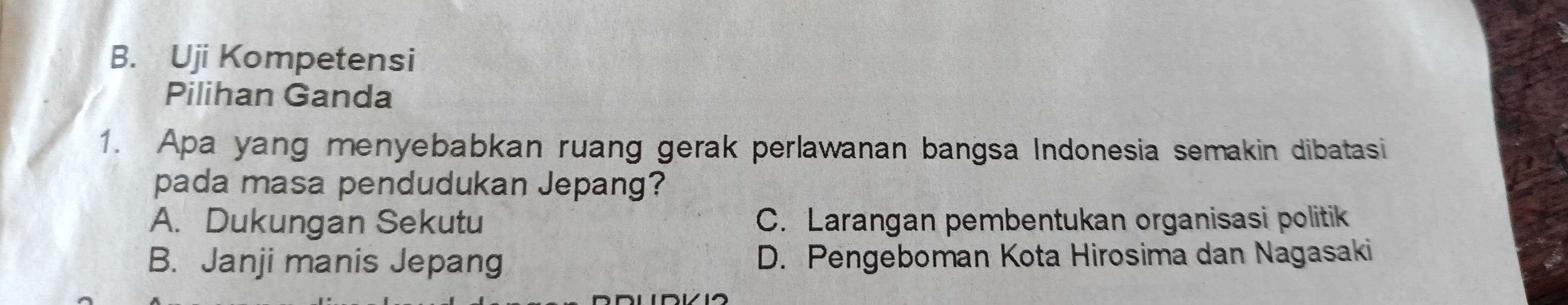 Uji Kompetensi
Pilihan Ganda
1. Apa yang menyebabkan ruang gerak perlawanan bangsa Indonesia semakin dibatasi
pada masa pendudukan Jepang?
A. Dukungan Sekutu C. Larangan pembentukan organisasi politik
B. Janji manis Jepang D. Pengeboman Kota Hirosima dan Nagasaki