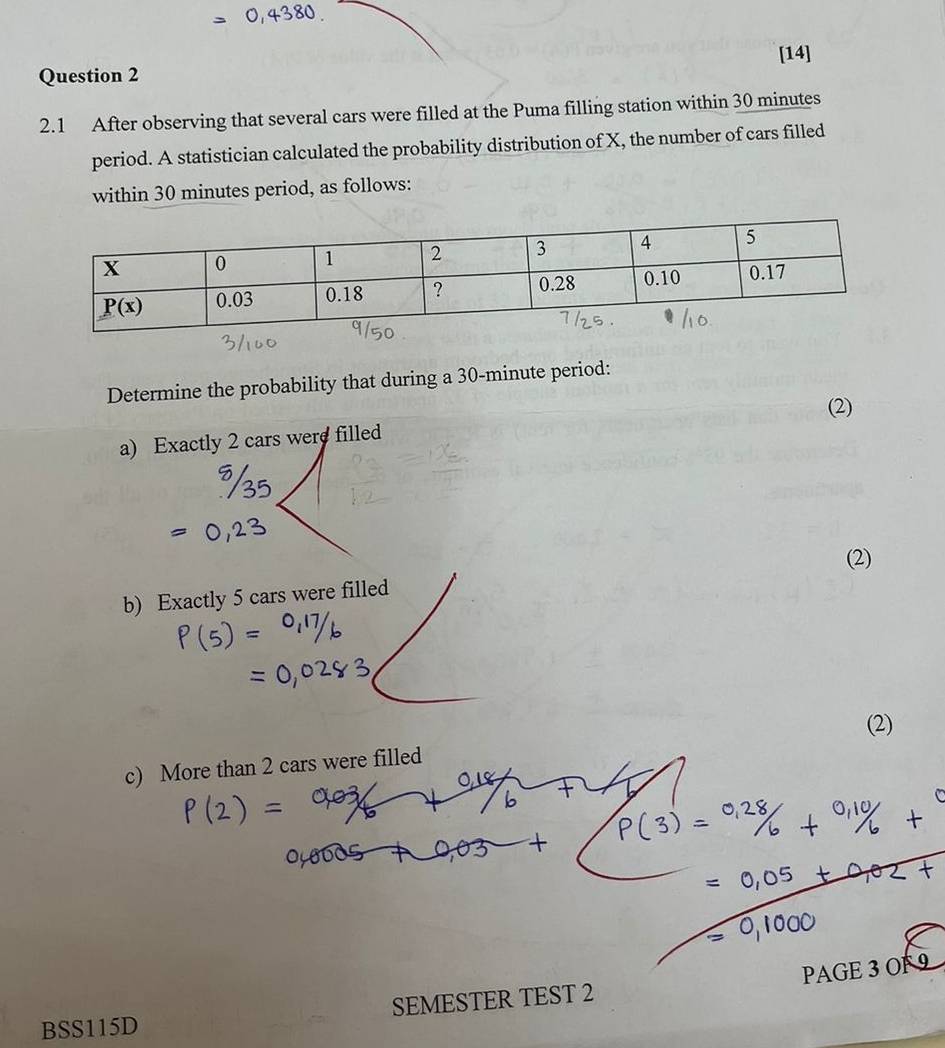 [14]
2.1 After observing that several cars were filled at the Puma filling station within 30 minutes
period. A statistician calculated the probability distribution of X, the number of cars filled
within 30 minutes period, as follows:
Determine the probability that during a 30-minute period:
(2)
a) Exactly 2 cars were filled
(2)
b) Exactly 5 cars were filled
(2)
c) More than 2 cars were filled
PAGE 3 OF 9
BSS115D SEMESTER TEST 2