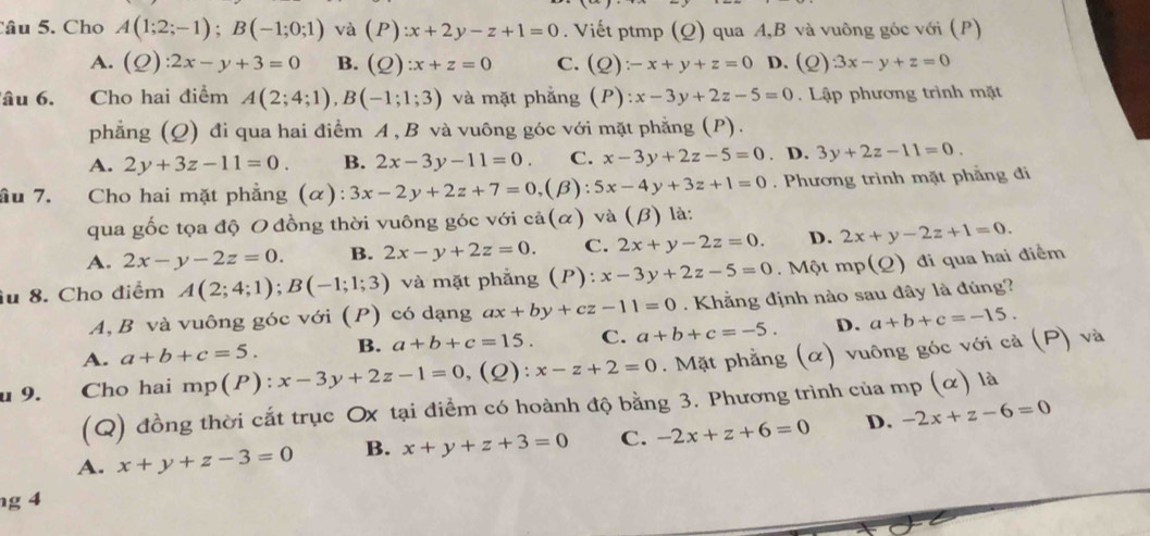 Cho A(1;2;-1);B(-1;0;1) và (P) :x+2y-z+1=0. Viết ptmp (Q) qua A,B và vuông góc với (P)
A. (Q):2x-y+3=0 B. (Q):x+z=0 C. (Q):-x+y+z=0 D. (Q)· 3x-y+z=0
âu 6. Cho hai điểm A(2;4;1),B(-1;1;3) và mặt phẳng P ) :x-3y+2z-5=0.  Lập phương trình mặt
phẳng (Q) đi qua hai điểm A , B và vuông góc với mặt phẳng (P).
A. 2y+3z-11=0. B. 2x-3y-11=0. C. x-3y+2z-5=0. D. 3y+2z-11=0
ầu 7. Cho hai mặt phẳng (α): 3x-2y+2z+7=0 (β): 5x-4y+3z+1=0. Phương trình mặt phẳng đi
qua gốc tọa độ O đồng thời vuông góc với cả(α) và (beta ) ) là:
A. 2x-y-2z=0. B. 2x-y+2z=0. C. 2x+y-2z=0. D. 2x+y-2z+1=0.
iu 8. Cho điểm A(2;4;1);B(-1;1;3) và mặt phẳng (P): x-3y+2z-5=0 Một mp(Q) đi qua hai điểm
A, B và vuông góc với (P) có dạng ax+by+cz-11=0. Khẳng định nào sau đây là đúng?
A. a+b+c=5. B. a+b+c=15. C. a+b+c=-5. D. a+b+c=-15.
u 9. Cho hai mp(P):x-3y+2z-1=0,(Q):x-z+2=0. Mặt phẳng (α) vuông góc với cả (P) và
(Q) đồng thời cắt trục Ox tại điểm có hoành độ bằng 3. Phương trình của mp (α) là
A. x+y+z-3=0 B. x+y+z+3=0 C. -2x+z+6=0 D. -2x+z-6=0
ng 4