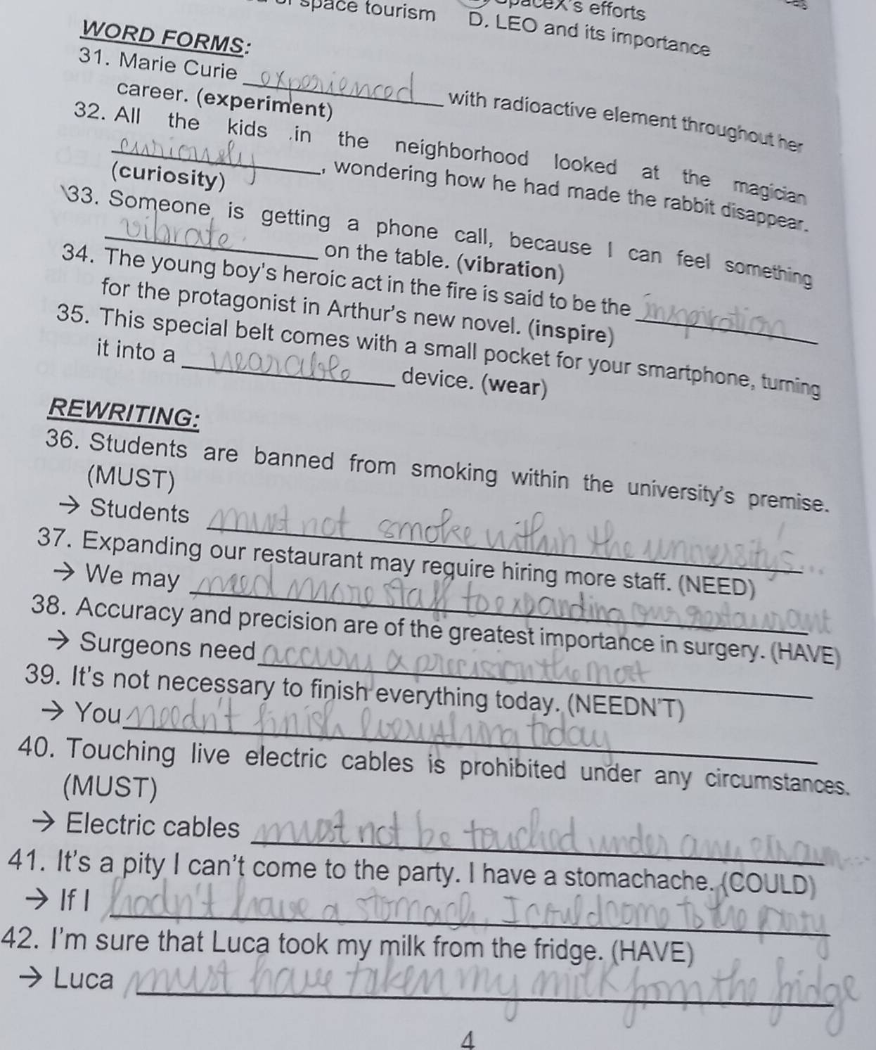 opacex's efforts 
l space tourism D. LEO and its importance 
WORD FORMS: 
_ 
31. Marie Curie 
career. (experiment) 
with radioactive element throughout her 
32. All the kids .in the neighborhood looked at the magician 
(curiosity) 
, wondering how he had made the rabbit disappear. 
33. Someone is getting a phone call, because I can feel something 
on the table. (vibration) 
34. The young boy's heroic act in the fire is said to be the 
for the protagonist in Arthur's new novel. (inspire) 
35. This special belt comes with a small pocket for your smartphone, turning 
it into a device. (wear) 
REWRITING: 
36. Students are banned from smoking within the university's premise. 
(MUST) 
_ 
→ Students 
_ 
37. Expanding our restaurant may require hiring more staff. (NEED) 
→ We may 
_ 
38. Accuracy and precision are of the greatest importance in surgery. (HAVE) 
→ Surgeons need 
_ 
39. It's not necessary to finish everything today. (NEEDN'T) 
→ You 
40. Touching live electric cables is prohibited under any circumstances. 
(MUST) 
_ 
Electric cables 
41. It's a pity I can't come to the party. I have a stomachache. (COULD) 
_ 
→ If I 
42. I'm sure that Luca took my milk from the fridge. (HAVE) 
_ 
Luca 
4