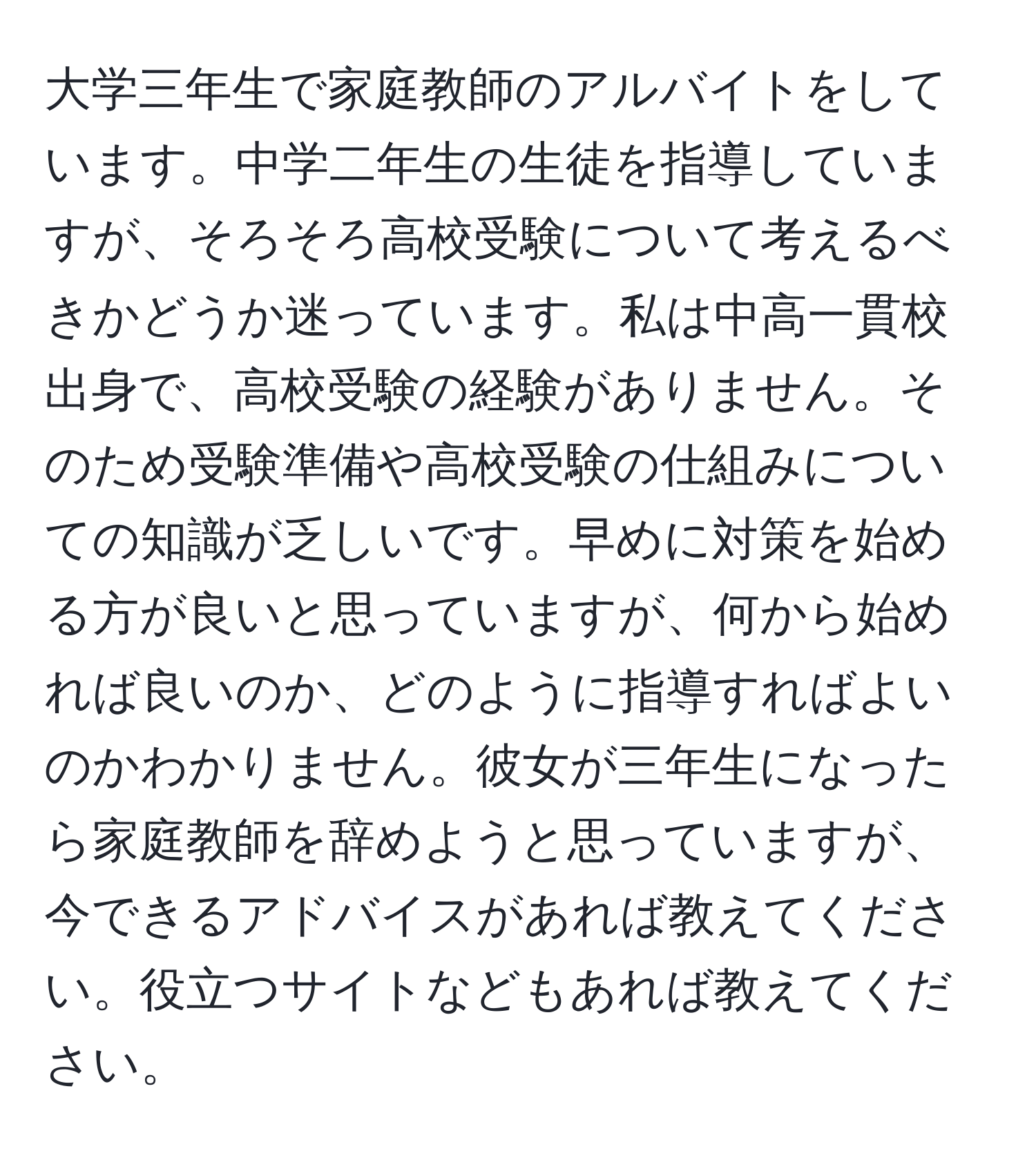 大学三年生で家庭教師のアルバイトをしています。中学二年生の生徒を指導していますが、そろそろ高校受験について考えるべきかどうか迷っています。私は中高一貫校出身で、高校受験の経験がありません。そのため受験準備や高校受験の仕組みについての知識が乏しいです。早めに対策を始める方が良いと思っていますが、何から始めれば良いのか、どのように指導すればよいのかわかりません。彼女が三年生になったら家庭教師を辞めようと思っていますが、今できるアドバイスがあれば教えてください。役立つサイトなどもあれば教えてください。