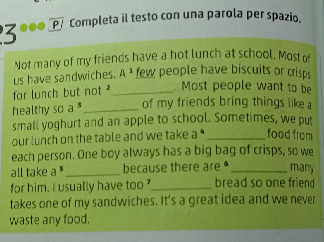 P/ Completa il testo con una parola per spazio. 
3 
Not many of my friends have a hot lunch at school. Most of 
us have sandwiches. A^1 few people have biscuits or crisps 
for lunch but not ²_ 
. Most people want to be 
healthy so a^3 _ 
of my friends bring things like a 
small yoghurt and an apple to school. Sometimes, we put 
our lunch on the table and we take a^4 _ 
food from 
each person. One boy always has a big bag of crisps, so we 
all take a^5 _ because there are• _many 
for him. I usually have too '_ 
bread so one friend 
takes one of my sandwiches. It's a great idea and we never 
waste any food.