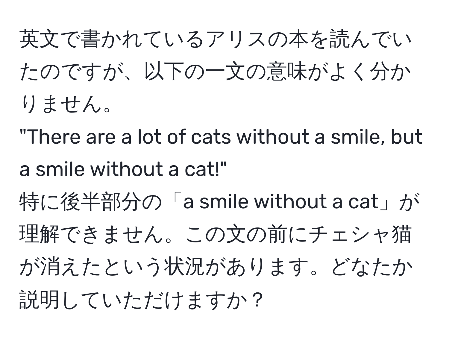 英文で書かれているアリスの本を読んでいたのですが、以下の一文の意味がよく分かりません。  
"There are a lot of cats without a smile, but a smile without a cat!"  
特に後半部分の「a smile without a cat」が理解できません。この文の前にチェシャ猫が消えたという状況があります。どなたか説明していただけますか？