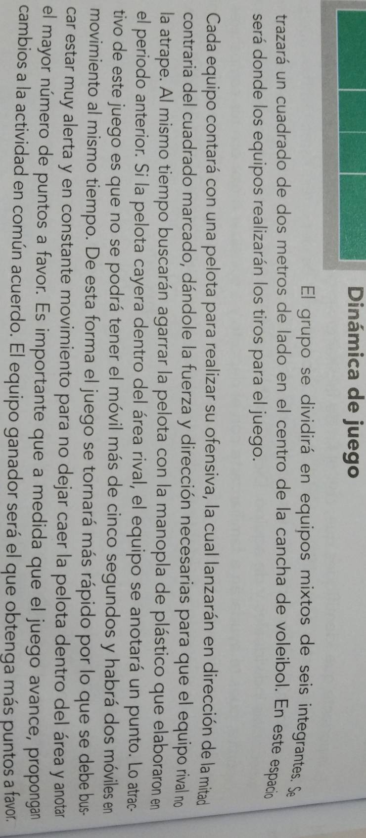 Dinámica de juego 
El grupo se dividirá en equipos mixtos de seis integrantes. Se 
trazará un cuadrado de dos metros de lado en el centro de la cancha de voleibol. En este espacio 
será donde los equipos realizarán los tiros para el juego. 
Cada equipo contará con una pelota para realizar su ofensiva, la cual lanzarán en dirección de la mitad 
contraria del cuadrado marcado, dándole la fuerza y dirección necesarias para que el equipo rival no 
la atrape. Al mismo tiempo buscarán agarrar la pelota con la manopla de plástico que elaboraron en 
el periodo anterior. Si la pelota cayera dentro del área rival, el equipo se anotará un punto. Lo atrac- 
tivo de este juego es que no se podrá tener el móvil más de cinco segundos y habrá dos móviles en 
movimiento al mismo tiempo. De esta forma el juego se tornará más rápido por lo que se debe bus- 
car estar muy alerta y en constante movimiento para no dejar caer la pelota dentro del área y anotar 
el mayor número de puntos a favor. Es importante que a medida que el juego avance, propongan 
cambios a la actividad en común acuerdo. El equipo ganador será el que obtenga más puntos a favor.