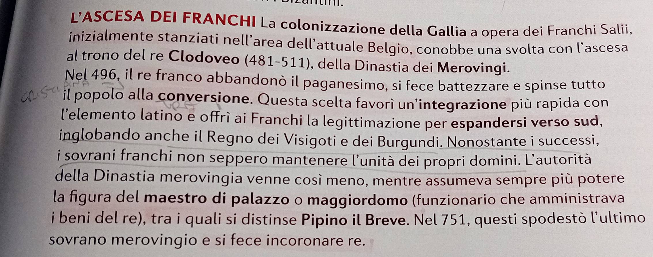 L’ASCESA DEI FRANCHI La colonizzazione della Gallia a opera dei Franchi Salii, 
inizialmente stanziati nell’area dell’attuale Belgio, conobbe una svolta con l’ascesa 
al trono del re Clodoveo (481-511), della Dinastia dei Merovingi. 
Nel 496, il re franco abbandonò il paganesimo, si fece battezzare e spinse tutto 
il popolo alla conversione. Questa scelta favorí un'integrazione più rapida con 
l'elemento latino e offrì ai Franchi la legittimazione per espandersi verso sud, 
inglobando anche il Regno dei Visigoti e dei Burgundi. Nonostante i successi, 
i sovrani franchi non seppero mantenere l'unità dei propri domini. L'autorità 
della Dinastia merovingia venne così meno, mentre assumeva sempre più potere 
la figura del maestro di palazzo o maggiordomo (funzionario che amministrava 
i beni del re), tra i quali si distinse Pipino il Breve. Nel 751, questi spodestò l’ultimo 
sovrano merovingio e si fece incoronare re.