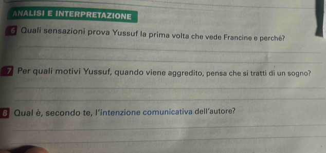 ANALISI E INTERPRETAZIONE 
_ 
6 Quali sensazioni prova Yussuf la prima volta che vede Francine e perché? 
_ 
7 Per quali motivi Yussuf, quando viene aggredito, pensa che si tratti di un sogno? 
_ 
_ 
8 Qual è, secondo te, l’intenzione comunicativa dell’autore? 
_ 
_