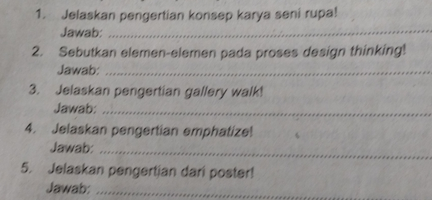 Jelaskan pengertian konsep karya seni rupa! 
Jawab: 
_ 
2. Sebutkan elemen-elemen pada proses design thinking! 
Jawab:_ 
3. Jelaskan pengertian gallery walk! 
Jawab:_ 
4. Jelaskan pengertian emphatize! 
Jawab:_ 
5. Jelaskan pengertian dari poster! 
Jawab:_