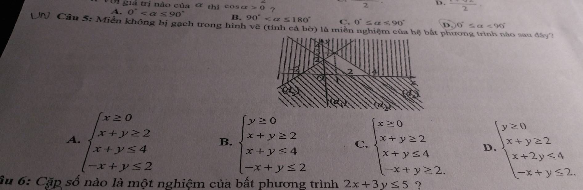 Ởi giá trị nào của ơ thì cos alpha >0 ?
2
D. frac 2·
A. 0°
B. 90° C. 0°≤ alpha ≤ 90°
UN Câu 5: Miền không bị gạch trong hình vẽ (tính cả bờ) là miền nghiệm của hệ bắt phương trình nào sau đây? D. 0°≤ alpha <90°
A. beginarrayl x≥ 0 x+y≥ 2 x+y≤ 4 -x+y≤ 2endarray.
B. beginarrayl y≥ 0 x+y≥ 2 x+y≤ 4 -x+y≤ 2endarray.
C. beginarrayl x≥ 0 x+y≥ 2 x+y≤ 4 -x+y≥ 2.endarray. D beginarrayl y≥ 0 x+y≥ 2 x+2y≤ 4 -x+y≤ 2.endarray.
âu 6: Cặp số nào là một nghiệm của bất phương trình 2x+3y≤ 5 2