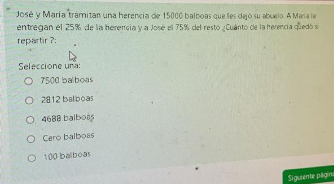 José y María tramitan una herencia de 15000 balboas que les dejó su abuelo. A María le
entregan el 25% de la herencia y a José el 75% del resto ¿Cuánto de la herencia quedó si
repartir ?:
Seleccione una:
7500 balboas
2812 balboas
4688 balboas
Cero balboas
100 balboas
Siguiente página