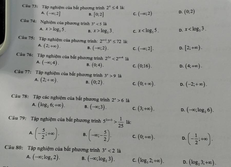 Tập nghiệm của bất phương trình 2^x≤ 4 là:
A. (-∈fty ;2] C. (-∈fty ;2) D. (0;2)
B. [0;2]
Câu 74: Nghiệm của phương trình 3^x<5</tex> là
A. x>log _35. B. x>log _33. C. x D. x
Câu 75: Tập nghiệm của phương trình: 2^(x+1).3^x≤ 72 là:
A. (2;+∈fty ). B. (-∈fty ;2). C. (-∈fty ;2]. D. [2;+∈fty ).
Câu 76: Tập nghiệm của bất phương trình 2^(2x)<2^(x+4) là
A. (-∈fty ;4). B. (0;4).
C. (0;16). D. (4;+∈fty ).
Câu 77: Tập nghiệm của bất phương trình 3^x>9 là
A. (2;+∈fty ). B. (0;2).
C. (0;+∈fty ). D. (-2;+∈fty ).
Câu 78: Tập các nghiệm của bất phương trình 2^x>6 là
A. (log _26;+∈fty ). B. (-∈fty ;3). C. (3;+∈fty ). D. (-∈fty ;log _26).
Câu 79: Tập nghiệm của bất phương trình 5^(2x+3)> 1/25  là:
A. (- 5/2 ;+∈fty ). B. (-∈fty ;- 5/2 ). C. (0;+∈fty ). D. (- 1/2 ;+∈fty ).
Câu 80: Tập nghiệm của bất phương trình 3^x<2</tex> là
A. (-∈fty ;log _32). B. (-∈fty ;log _23). C. (log _32;+∈fty ). D. (log _23;+∈fty ).