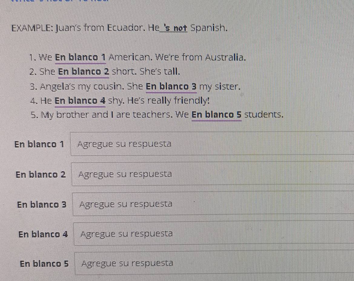 EXAMPLE: Juan's from Ecuador. He_'s not Spanish.
1. We En blanco 1 American. We're from Australia.
2. She En blanco 2 short. She's tall.
3. Angela's my cousin. She En blanco 3 my sister.
4. He En blanco 4 shy. He's really friendly!
5. My brother and I are teachers. We En blanco 5 students.
En blanco 1 Agregue su respuesta
En blanco 2 Agregue su respuesta
En blanco 3 Agregue su respuesta
En blanco 4 Agregue su respuesta
En blanco 5 Agregue su respuesta