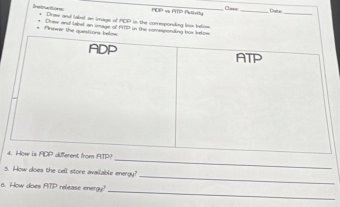 Instructions: __Class:
ADP vs ATP Activity 
_Date:_ 
Draw and label an image of ADP in the corresponding box below. 
Draw and label an image of ATP in the corresponding box be 
Answer the questions 
_ 
_ 
5. How does the cell store available energy? 
_ 
6. How does ATP release energy?