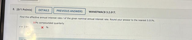 DETAILS PREVIOUS ANSWERS WANEFMAC8 3.2.017. 
Find the effective annual interest rate r of the given nominal annual interest rate. Round your answer to the nearest 0.01%.
10% compounded quarterly
r=2.81