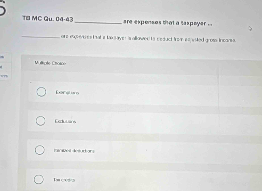 
TB MC Qu. 04-43 _are expenses that a taxpayer ...
_
are expenses that a taxpayer is allowed to deduct from adjusted gross income.
OK
Multiple Choice
it
nces
Exemptions
Exclusions
Itemized deductions
Tax credits