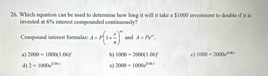 Which equation can be used to determine how long it will it take a $1000 investment to double if it is
invested at 6% interest compounded continuously?
Compound interest formulas: A=P(1+ r/n )^nt and A=Pe^n.
a) 2000=1000(1.06)^t b) 1000=2000(1.06)' c) 1000=2000e^(0.06t)
d) 2=1000e^(0.06t) c) 2000=1000e^(0.06t)