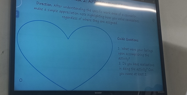 Direction. After understanding the specific work area of a counselor, 
make a simple appreciation note highlighting how value counselors . 
regardless of where they are assigned. 
Guide Questions: 
1. What were your feelings 
upon accomplishing the 
activity? 
2. Do you have realizations 
in doing the activity Can 
you name at least 2. 
SHARP