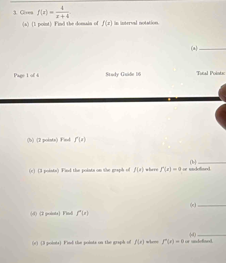 Given f(x)= 4/x+4 . 
(a) (1 point) Find the domain of f(x) in interval notation. 
(a)_ 
Page 1 of 4 Study Guide 16 Total Points: 
(b) (2 points) Find f'(x)
(b)_ 
(c) (3 points) Find the points on the graph of f(x) where f'(x)=0 or undefined. 
(c)_ 
(d) (2 points) Find f''(x)
(d)_ 
(e) (3 points) Find the points on the graph of f(x) where f''(x)=0 or undefined.