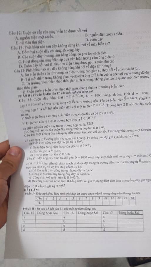 Cuộn sơ cấp của máy biển áp được nổi với
A. nguồn điện một chiều. B. nguồn điện xoay chiều.
C. tại tiêu thụ điện. D. cuộn dây.
Câu 13: Phát biểu nào sau đây không đúng khi nói về máy biển áp?
A. Gồm hai cuộn dây có cùng số vòng đây.
B. Các suộn đây thường làm bằng đồng, có phủ lớp cách điện.
C. Host động của máy biến áp dựa trên hiện tượng cảm ứng điện từ.
D. Cuộn đây nổi với tài tiêu thụ điện năng được gọi là cuộn thử cấp.
Câu 14: Phát biểu nào sau đây không đúng khi nói về điện từ trường?
A. Sự biển thiên của từ trường và điện trường bao gồm sự thay đổi về chiều và độ lớn.
B. Tại mỗi điểm trong không gian, vecto cảm ứng từ T luôn vuông góc với vecto cường độ điện
C. Từ trường biến thiên theo thời gian sính ra trong không gian xung quanh một điện trường
theo thêi gian.
D. Điện trường biến thiên theo thời gian không sinh ra từ trường biển thiên.
PIXN I: Từ câu 15 đến câu 17, câu trắc nghiệm đúng, sai,
Câu 15 Cuộn dây kim loại rho =2.10^(-8)Omega .m,N=1000 vòng đường kính d=10cm,
day s=0.2mm^2 có trực song song với #của từ trường đều. Tốc độ biển thiên  ∠ B/2π  =0.2T/5.Cho^(π =)
trường hợp 1 là nổi hai đầu cuộn đây với một tụ điện C=1mu F. Trường hợp 2 là nổi hai đầu cuội
nhau.
#) Suất điện động cảm ứng xuất hiện trong cuộn dây có độ lớn là 1,6V.
b) Điện tích của tự điện ở trường hợp một là 1.6.10^(-7)C.
c) Điện trở của cuộn dây trong trường hợp hai là 32.2
ai Công suất nhiệt của cuộn đây trong trường hợp hai là 0,8 W.
Cầu 16: Một khong đây dẫn quay đều quanh trục xx' với vận tốc 150 vòng/phút trong một từ trườn
có cảm ùng từ #vuởng gỏc trục quay của khung. Từ thông cực đại gửi qua khung 4  16/π  wb.
#) Suất điện động cực đại có giả trị là 50V
b) Suất điện động hiệu dung của giác trị là 50vZV.
c)1 Tần số góc là 5" rad/s.
d) Khung quay với tần số là 5Hz.
Câu 17: Một ông đây hình trụ đài gồm N=1000 vòng dây, diện tích mỗi vòng dây S=100cm^2 Ở
eó R-16Omega ai đầu nổi đoàn mạch và được đặt trong từ trường đều: vecto cảm ứng từ overline B song so
trục của hình trụ và độ lớn tăng đều 0,04 T/s.
a) Độ lớn suất điện động trong khung dây là 0,4 V.
b Dộng điện cảm ứng trong ông dây là 0,025A.
C  Công suất toà nhiệt trên R là 0,02 :11
) Để công suất toà nhiệt trên R bằng 0,05 W, giả trị dòng điện căm ứng trong ông đây giữ ngu
diện trở R cần có giá trị là 70^(Omega).
Bài làm
Phần 1: Trắc nghiệm: Học sinh ghi đập ăn đuợc chọn vào ở tương ứng vào khung trà lới.