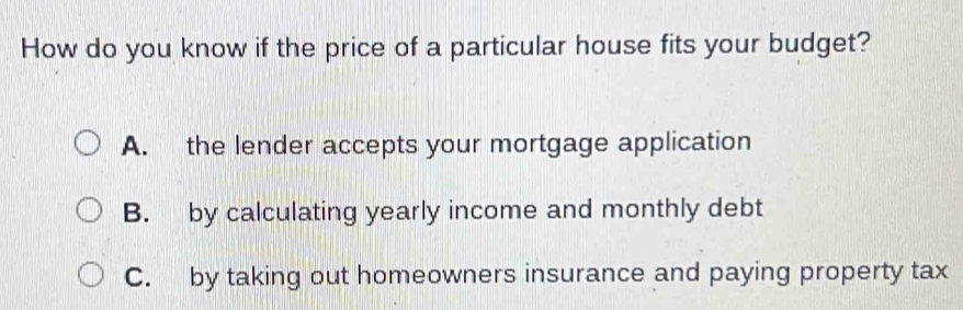 How do you know if the price of a particular house fits your budget?
A. the lender accepts your mortgage application
B. by calculating yearly income and monthly debt
C. by taking out homeowners insurance and paying property tax