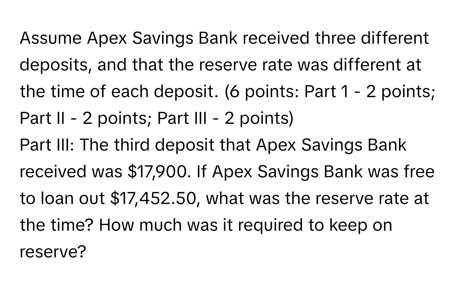 Assume Apex Savings Bank received three different deposits, and that the reserve rate was different at the time of each deposit. (6 points: Part 1 - 2 points; Part II - 2 points; Part III - 2 points) 
Part III: The third deposit that Apex Savings Bank received was $17,900. If Apex Savings Bank was free to loan out $17,452.50, what was the reserve rate at the time? How much was it required to keep on reserve?