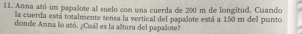 Anna ató un papalote al suelo con una cuerda de 200 m de longitud. Cuando 
la cuerda está totalmente tensa la vertical del papalote está a 150 m del punto 
donde Anna lo ató. ¿Cuál es la altura del papalote?