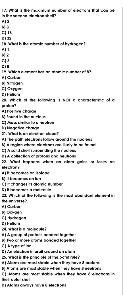 What is the maximum number of electrons that can be
in the second electron shell?
A) 2
B) 8
C) 18
D) 32
18. What is the atomic number of hydrogen?
A) 1
B) 2
C) 6
D) 8
19. Which element has an atomic number of 8?
A) Carbon
B) Nitrogen
C) Oxygen
D) Helium
20. Which of the following is NOT a characteristic of a
proton?
A) Positive charge
B) Found in the nucleus
C) Mass similar to a neutron
D) Negative charge
21. What is an electron cloud?
A) The path electrons follow around the nucleus
B) A region where electrons are likely to be found
C) A solid shell surrounding the nucleus
D) A collection of protons and neutrons
22. What happens when an atom gains or loses an
electron?
A) It becomes an isotope
B) It becomes an ion
C) It changes its atomic number
D) It becomes a molecule
23. Which of the following is the most abundant element in
the universe?
A) Carbon
B) Oxygen
C) Hydrogen
D) Helium
24. What is a molecule?
A) A group of protons bonded together
B) Two or more atoms bonded together
C) A type of ion
D) An electron in orbit around an atom
25. What is the principle of the octet rule?
A) Atoms are most stable when they have 8 protons
B) Atoms are most stable when they have 8 neutrons
C) Atoms are most stable when they have 8 electrons in
their outer shell
D) Atoms always have 8 electrons