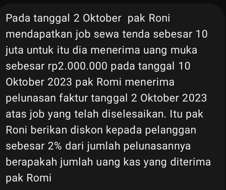 Pada tanggal 2 Oktober pak Roni 
mendapatkan job sewa tenda sebesar 10
juta untuk itu dia menerima uang muka 
sebesar rp2.000.000 pada tanggal 10
Oktober 2023 pak Romi menerima 
pelunasan faktur tanggal 2 Oktober 2023
atas job yang telah diselesaikan. Itu pak 
Roni berikan diskon kepada pelanggan 
sebesar 2% dari jumlah pelunasannya 
berapakah jumlah uang kas yang diterima 
pak Romi